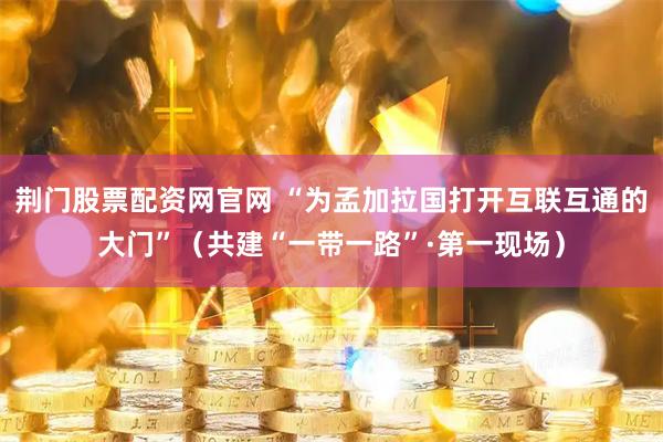 荆门股票配资网官网 “为孟加拉国打开互联互通的大门”（共建“一带一路”·第一现场）