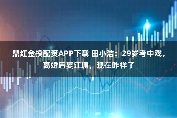 鼎红金投配资APP下载 田小洁:29岁考中戏,离婚后娶江珊,现在咋样了
