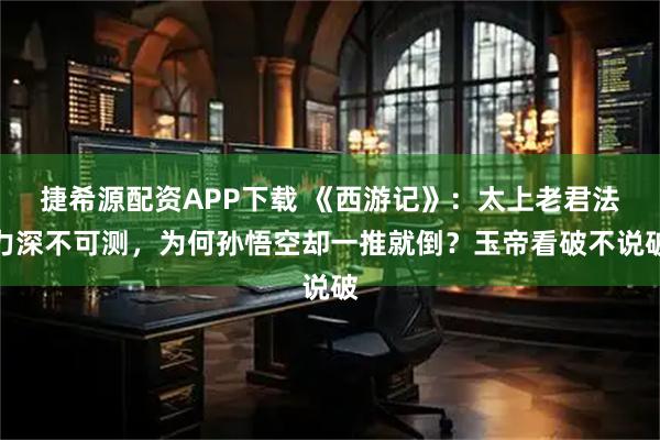 捷希源配资APP下载 《西游记》:太上老君法力深不可测,为何孙悟空却一推就倒?玉帝看破不说破