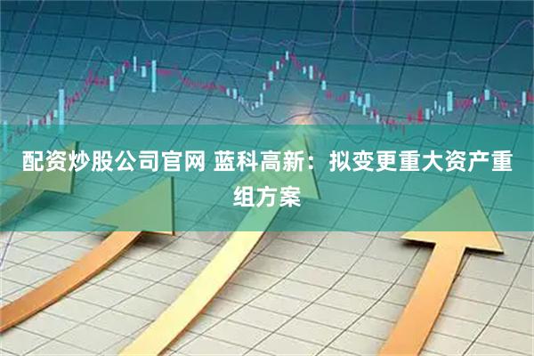 配资炒股公司官网 蓝科高新:拟变更重大资产重组方案