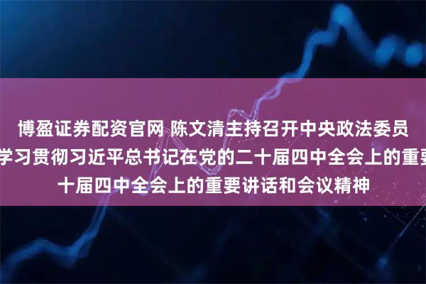 博盈证券配资官网 陈文清主持召开中央政法委员会全体会议 传达学习贯彻习近平总书记在党的二十届四中全会上的重要讲话和会议精神