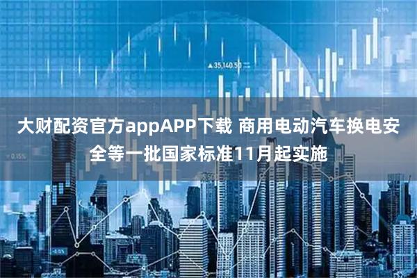 大财配资官方appAPP下载 商用电动汽车换电安全等一批国家标准11月起实施