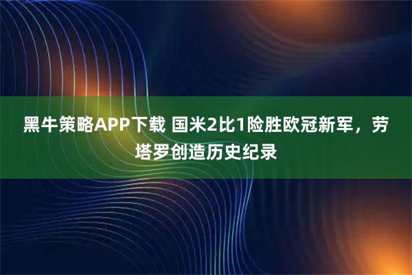 黑牛策略APP下载 国米2比1险胜欧冠新军，劳塔罗创造历史纪录