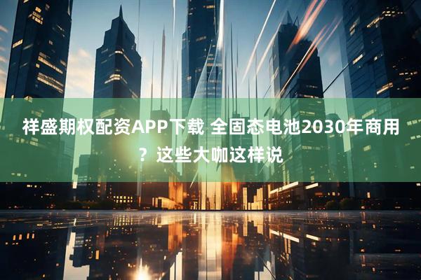 祥盛期权配资APP下载 全固态电池2030年商用?这些大咖这样说