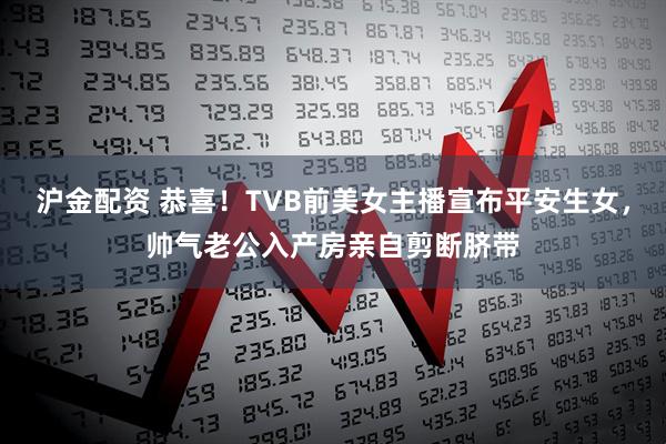 沪金配资 恭喜！TVB前美女主播宣布平安生女，帅气老公入产房亲自剪断脐带