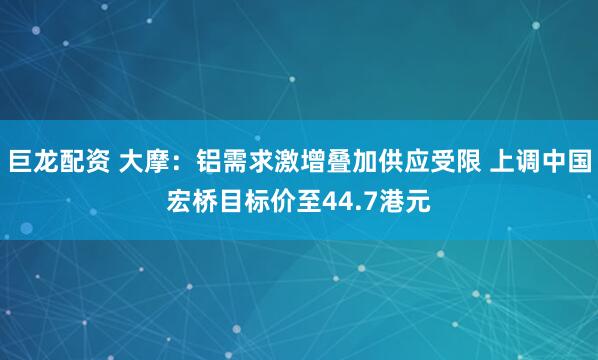 巨龙配资 大摩：铝需求激增叠加供应受限 上调中国宏桥目标价至44.7港元