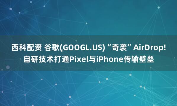 西科配资 谷歌(GOOGL.US)“奇袭”AirDrop!自研技术打通Pixel与iPhone传输壁垒