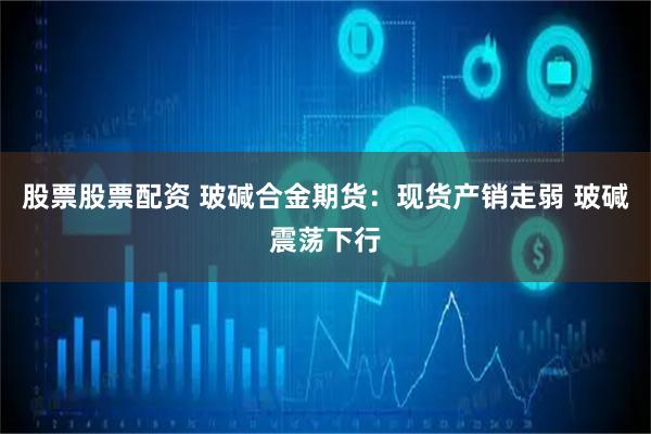 股票股票配资 玻碱合金期货:现货产销走弱 玻碱震荡下行