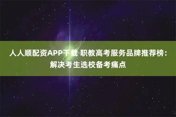 人人顺配资APP下载 职教高考服务品牌推荐榜：解决考生选校备考痛点