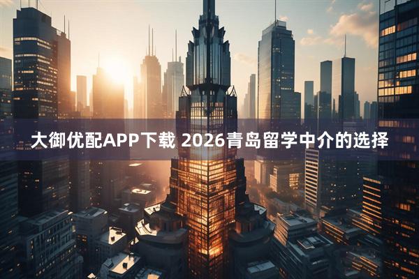 大御优配APP下载 2026青岛留学中介的选择