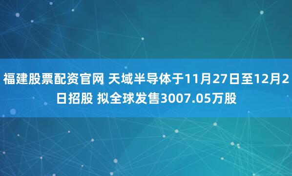 福建股票配资官网 天域半导体于11月27日至12月2日招股 拟全球发售3007.05万股