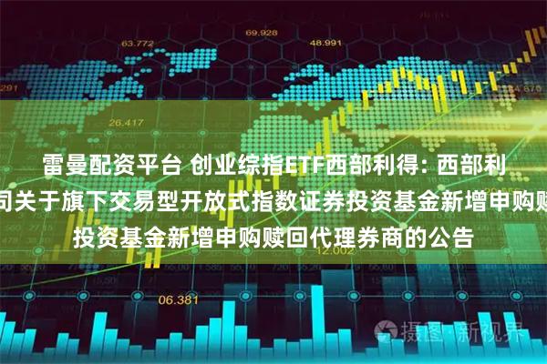 雷曼配资平台 创业综指ETF西部利得: 西部利得基金管理有限公司关于旗下交易型开放式指数证券投资基金新增申购赎回代理券商的公告