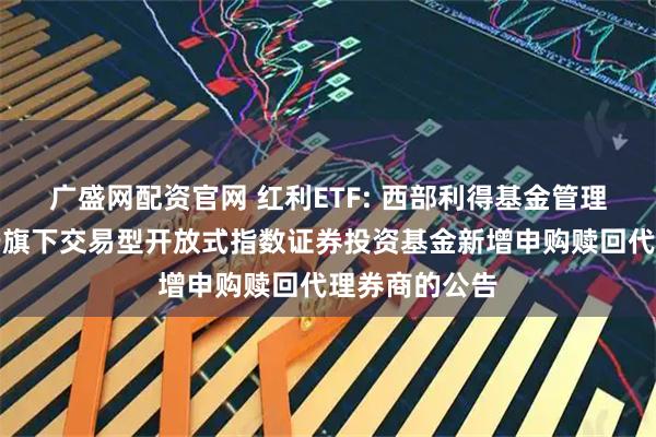 广盛网配资官网 红利ETF: 西部利得基金管理有限公司关于旗下交易型开放式指数证券投资基金新增申购赎回代理券商的公告