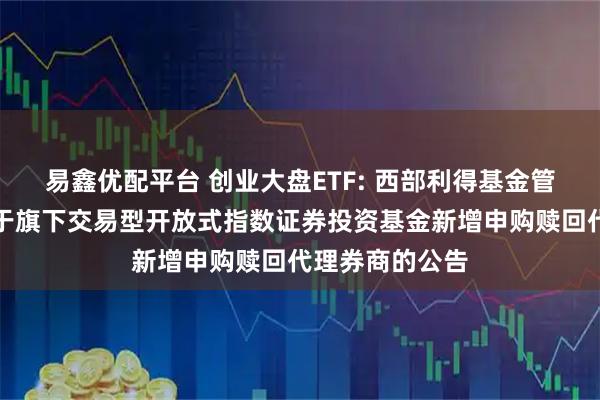 易鑫优配平台 创业大盘ETF: 西部利得基金管理有限公司关于旗下交易型开放式指数证券投资基金新增申购赎回代理券商的公告