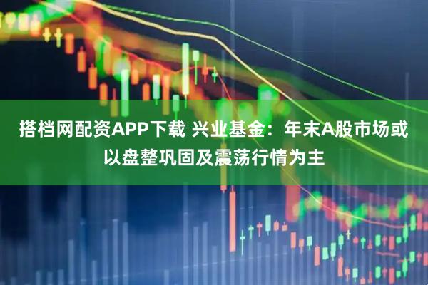 搭档网配资APP下载 兴业基金：年末A股市场或以盘整巩固及震荡行情为主