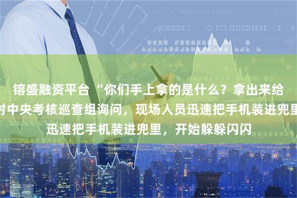 镕盛融资平台 “你们手上拿的是什么？拿出来给我看一下！”面对中央考核巡查组询问，现场人员迅速把手机装进兜里，开始躲躲闪闪