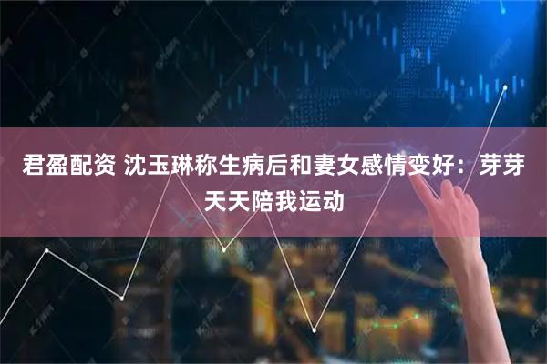 君盈配资 沈玉琳称生病后和妻女感情变好：芽芽天天陪我运动