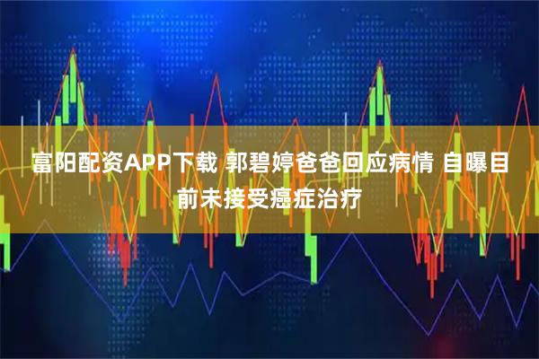 富阳配资APP下载 郭碧婷爸爸回应病情 自曝目前未接受癌症治疗