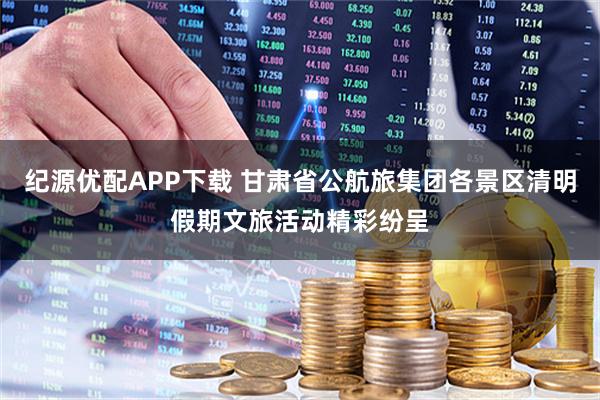 纪源优配APP下载 甘肃省公航旅集团各景区清明假期文旅活动精彩纷呈