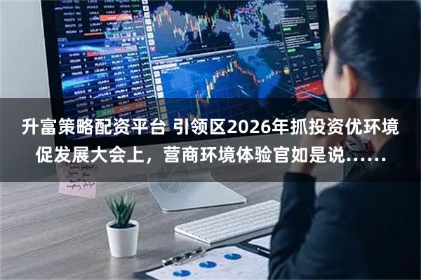 升富策略配资平台 引领区2026年抓投资优环境促发展大会上，营商环境体验官如是说……