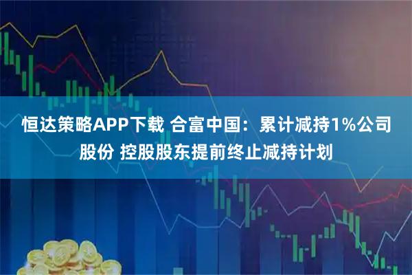 恒达策略APP下载 合富中国：累计减持1%公司股份 控股股东提前终止减持计划