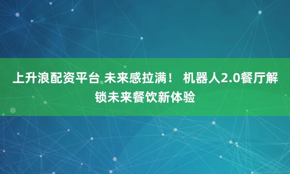 上升浪配资平台 未来感拉满！ 机器人2.0餐厅解锁未来餐饮新体验