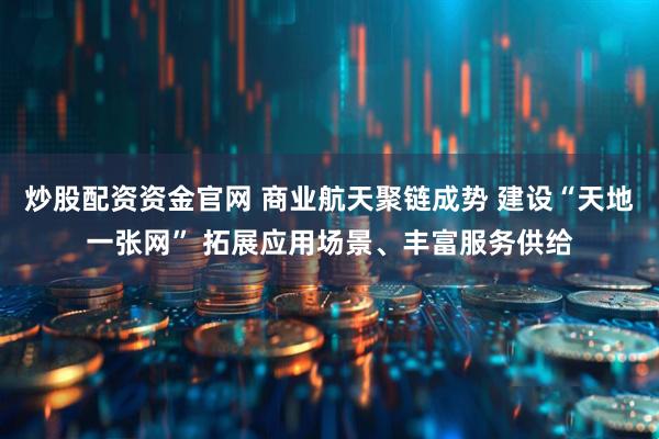 炒股配资资金官网 商业航天聚链成势 建设“天地一张网” 拓展应用场景、丰富服务供给