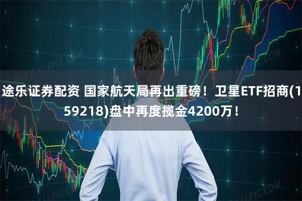途乐证券配资 国家航天局再出重磅！卫星ETF招商(159218)盘中再度揽金4200万！