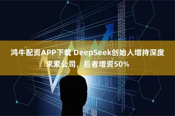 鸿牛配资APP下载 DeepSeek创始人增持深度求索公司，后者增资50%