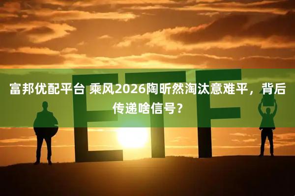 富邦优配平台 乘风2026陶昕然淘汰意难平，背后传递啥信号？