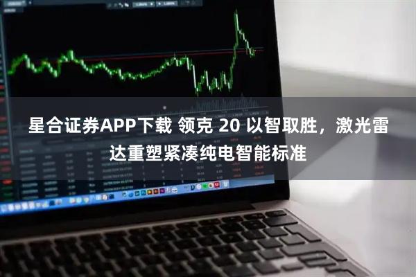 星合证券APP下载 领克 20 以智取胜，激光雷达重塑紧凑纯电智能标准