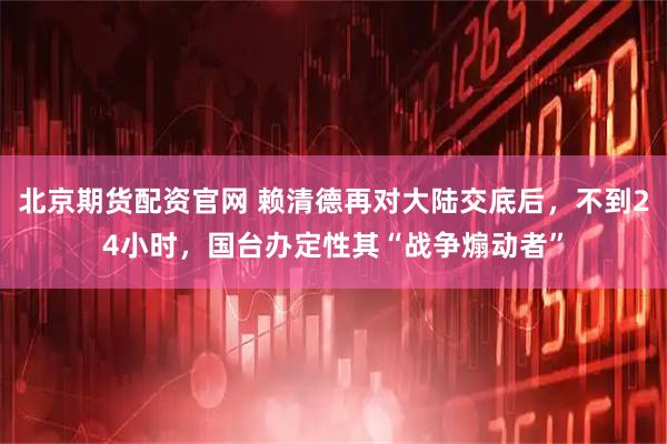 北京期货配资官网 赖清德再对大陆交底后，不到24小时，国台办定性其“战争煽动者”