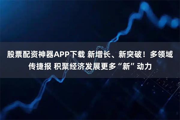 股票配资神器APP下载 新增长、新突破！多领域传捷报 积聚经济发展更多“新”动力