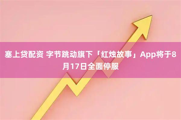 塞上贷配资 字节跳动旗下「红烛故事」App将于8月17日全面停服