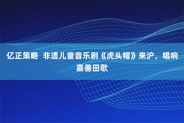 亿正策略  非遗儿童音乐剧《虎头帽》来沪，唱响嘉善田歌